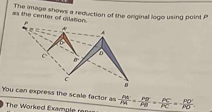 The image shows a reduction of the original logo using point P
as the center of dilation.
You can express the scale factor as  PA'/PA = PB'/PB = PC'/PC = PD'/PD .
The Worked Example ren