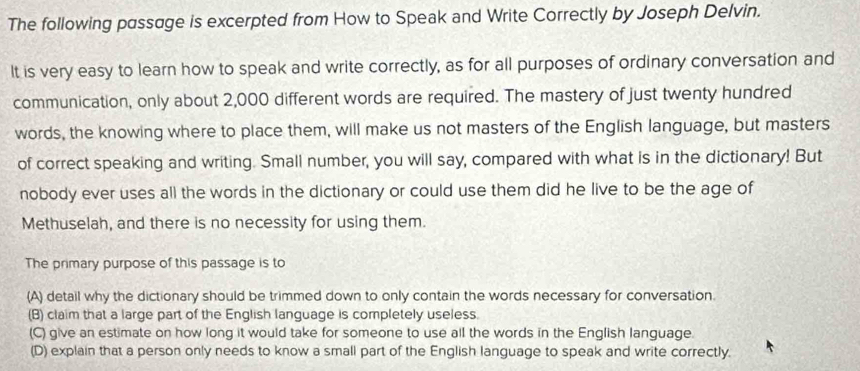 The following passage is excerpted from How to Speak and Write Correctly by Joseph Delvin.
It is very easy to learn how to speak and write correctly, as for all purposes of ordinary conversation and
communication, only about 2,000 different words are required. The mastery of just twenty hundred
words, the knowing where to place them, will make us not masters of the English language, but masters
of correct speaking and writing. Small number, you will say, compared with what is in the dictionary! But
nobody ever uses all the words in the dictionary or could use them did he live to be the age of
Methuselah, and there is no necessity for using them.
The primary purpose of this passage is to
(A) detail why the dictionary should be trimmed down to only contain the words necessary for conversation.
(B) claim that a large part of the English language is completely useless.
(C) give an estimate on how long it would take for someone to use all the words in the English language.
(D) explain that a person only needs to know a small part of the English language to speak and write correctly.