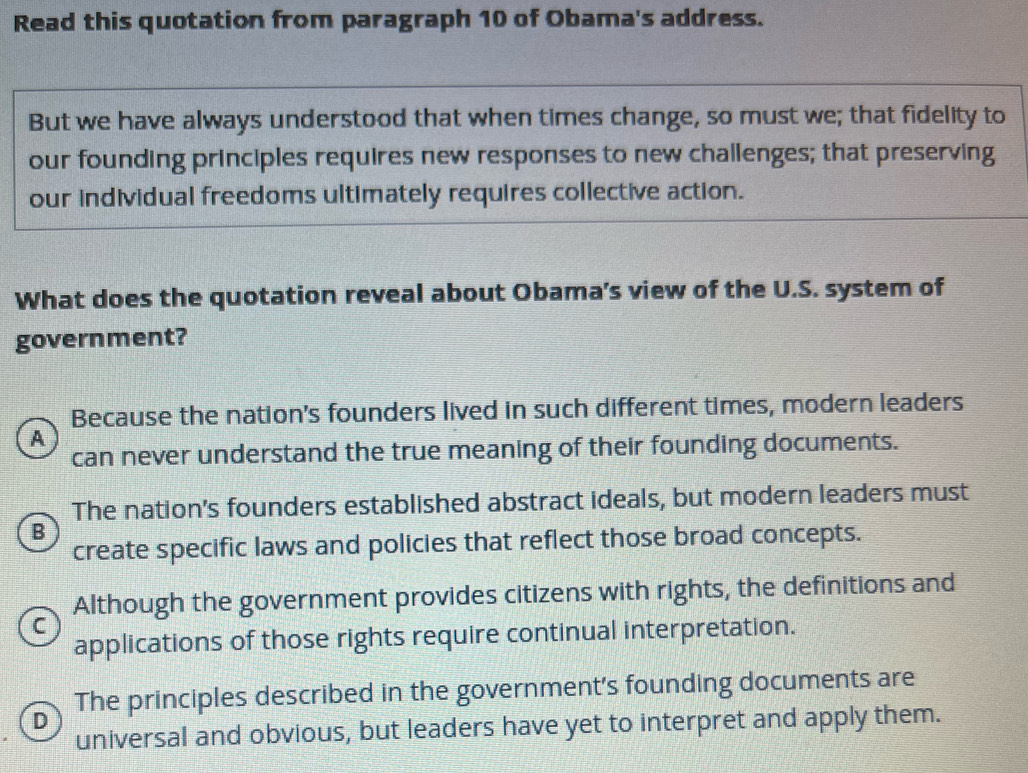 Read this quotation from paragraph 10 of Obama's address.
But we have always understood that when times change, so must we; that fidelity to
our founding principles requires new responses to new challenges; that preserving
our individual freedoms ultimately requires collective action.
What does the quotation reveal about Obama’s view of the U.S. system of
government?
Because the nation's founders lived in such different times, modern leaders
A
can never understand the true meaning of their founding documents.
The nation's founders established abstract ideals, but modern leaders must
B
create specific laws and policies that reflect those broad concepts.
Although the government provides citizens with rights, the definitions and
C
applications of those rights require continual interpretation.
D The principles described in the government's founding documents are
universal and obvious, but leaders have yet to interpret and apply them.