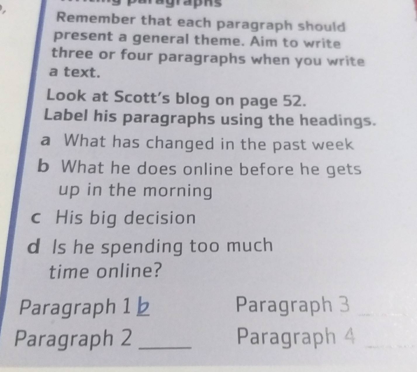 paragraphs 
Remember that each paragraph should 
present a general theme. Aim to write 
three or four paragraphs when you write 
a text. 
Look at Scott's blog on page 52. 
Label his paragraphs using the headings. 
a What has changed in the past week 
b What he does online before he gets 
up in the morning 
c His big decision 
d Is he spending too much 
time online? 
Paragraph 1 b Paragraph 3_ 
Paragraph 2 _Paragraph 4_