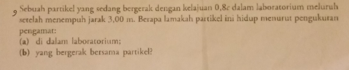 Sebuah partikel yang sedang bergerak dengan kelajuan 0,8¢ dalam laboratorium meluruh 
setelah menempuh jarak 3,00 m. Berapa lamakah partikel ini hidup menurut pengukuran 
pengamat: 
(a) di dalam laboratorium; 
(b) yang bergerak bersama partikel?