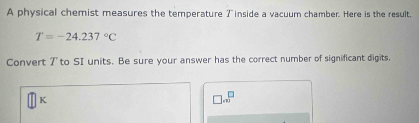 A physical chemist measures the temperature ア inside a vacuum chamber. Here is the result.
T=-24.237°C
Convert 7 to SI units. Be sure your answer has the correct number of significant digits.
K
□ * 10^(□)