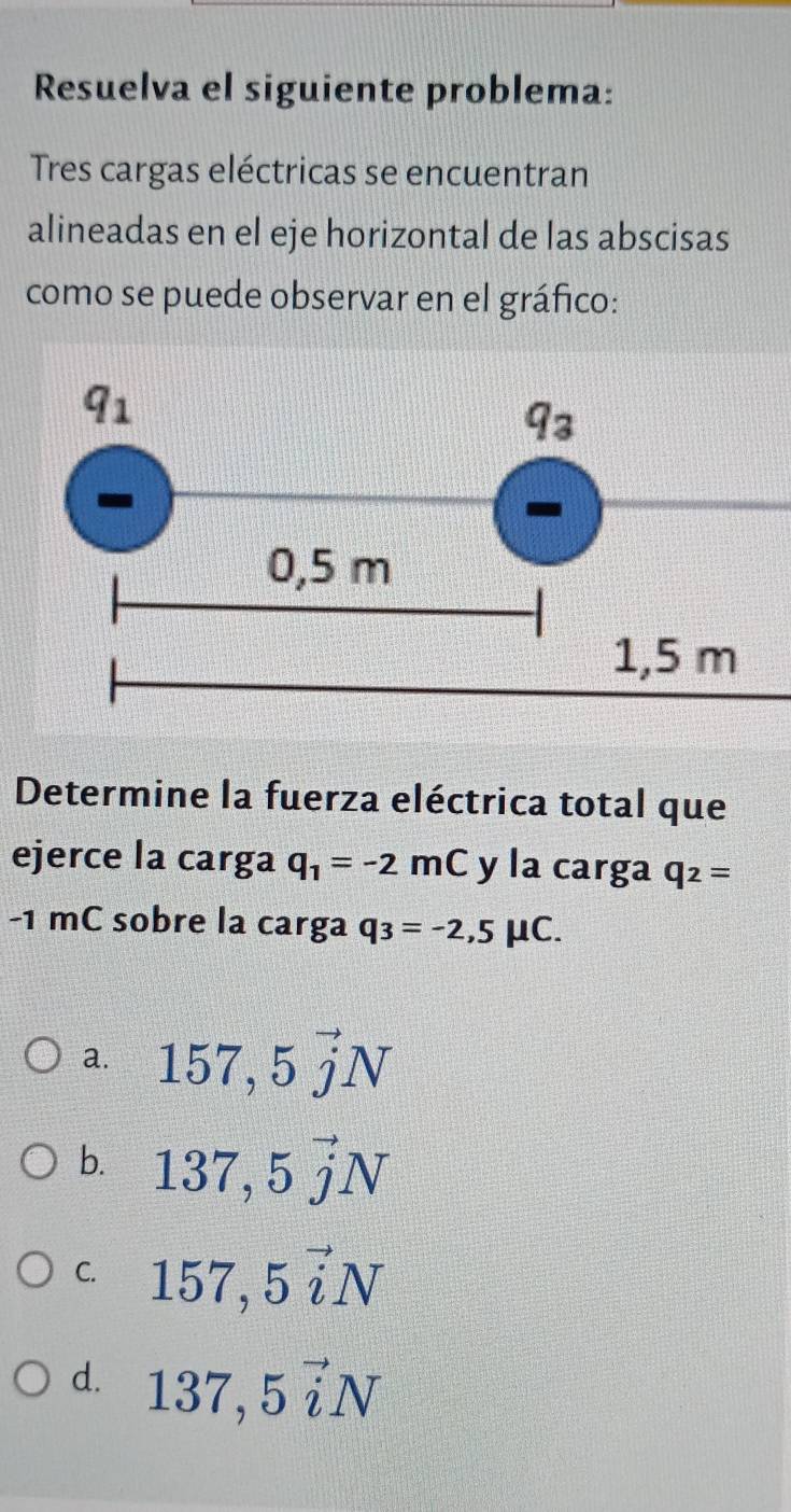 Resuelva el siguiente problema:
Tres cargas eléctricas se encuentran
alineadas en el eje horizontal de las abscisas
como se puede observar en el gráfico:
Determine la fuerza eléctrica total que
ejerce la carga q_1=-2mC y la carga q_2=
-1 mC sobre la carga q_3=-2,5mu C.
a. 157,5vector jN
b. 137,5vector jN
C. 157,5vector iN
d. 137,5vector iN