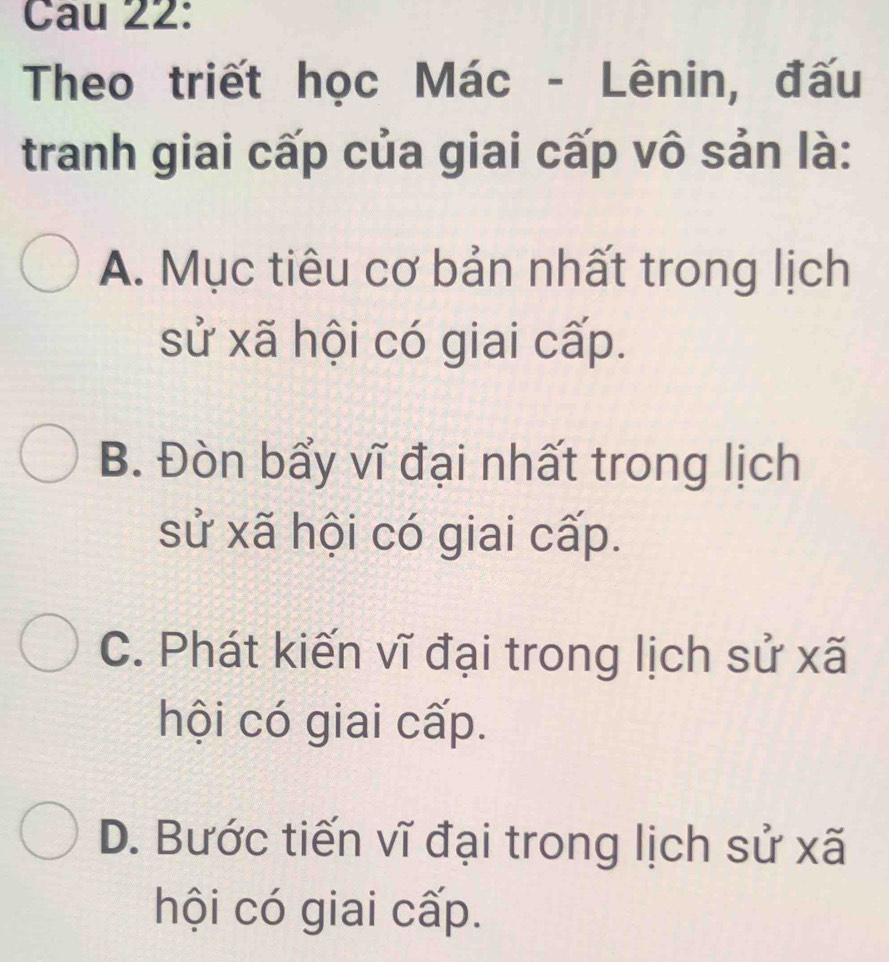 Cau 22:
Theo triết học Mác - Lênin, đấu
tranh giai cấp của giai cấp vô sản là:
A. Mục tiêu cơ bản nhất trong lịch
sử xã hội có giai cấp.
B. Đòn bẩy vĩ đại nhất trong lịch
sử xã hội có giai cấp.
C. Phát kiến vĩ đại trong lịch sử xã
hội có giai cấp.
D. Bước tiến vĩ đại trong lịch sử xã
hội có giai cấp.