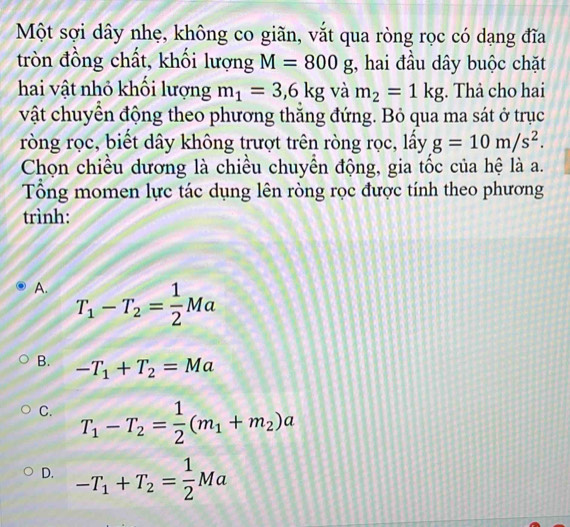 Một sợi dây nhẹ, không co giãn, vắt qua ròng rọc có dạng đĩa
tròn đồng chất, khối lượng M=800g , hai đầu dây buộc chặt
hai vật nhỏ khối lượng m_1=3,6kg và m_2=1kg;. Thả cho hai
vật chuyển động theo phương thắng đứng. Bỏ qua ma sát ở trục
ròng rọc, biết dây không trượt trên ròng rọc, lấy g=10m/s^2. 
Chọn chiều dương là chiều chuyền động, gia tốc của hệ là a.
Tổng momen lực tác dụng lên ròng rọc được tính theo phương
trình:
A. T_1-T_2= 1/2 Ma
B. -T_1+T_2=Ma
C. T_1-T_2= 1/2 (m_1+m_2)a
D. -T_1+T_2= 1/2 Ma