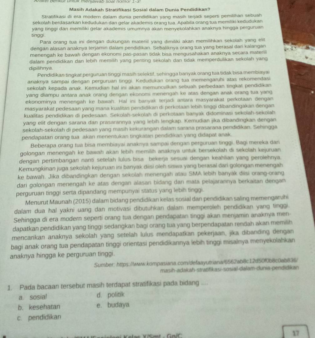 Artikel berikut untük menjawab soa! nomor 1-3!
Masih Adakah Stratifikasi Sosial dalam Dunia Pendidikan?
Stratifikasi di era modern dalam dunia pendidikan yang masih terjadi seperti pemilihan sebuah
sekolah berdasarkan kedudukan dan gelar akademis orang tua. Apabila orang tua memiliki kedudukan
yang tinggi dan memiliki gelar akademis umumnya akan menyekolahkan anaknya hingga perguruan
tinggi.
Para orang tua ini dengan dukungan materiil yang dimiliki akan memilihkan sekolah yang elit
dengan alasan anaknya terjamin dalam pendidikan. Sebaliknya orang tua yang berasal dari kalangan
menengah ke bawah dengan ekonomi pas-pasan tidak bisa mengusahakan anaknya secara materiil
dalam pendidikan dan lebih memilih yang penting sekolah dan tidak memperdulikan sekolah yang
dipilihnya.
Pendidikan tingkat perguruan tinggi masih selektif, sehingga banyak orang tua tidak bisa membiayai
anaknya sampai dengan perguruan tinggi. Kedudukan orang tua memengaruhi atas rekomendasi
sekolah kepada anak. Kemudian hal ini akan memunculkan sebuah perbedaan tingkat pendidikan
yang diampu antara anak orang dengan ekonomi menengah ke atas dengan anak orang tua yang
ekonominya menengah ke bawah. Hal ini banyak terjadi antara masyarakat perkotaan dengan
masyarakat pedesaan yang mana kualitas pendidikan di perkotaan lebih tinggi dibandingakan dengan
kualitas pendidikan di pedesaan. Sekolah-sekolah di perkotaan banyak didominasi sekolah-sekolah
yang elit dengan sarana dan prasarannya yang lebih lengkap. Kemudian jika dibandingkan dengan
sekolah-sekolah di pedesaan yang masih kekurangan dalam sarana prasarana pendidikan. Sehingga
pendapatan orang tua akan menentukan tingkatan pendidikan yang didapat anak.
Beberapa orang tua bisa membiayai anaknya sampai dengan perguruan tinggi. Bagi mereka dari
golongan menengah ke bawah akan lebih memilih anaknya untuk bersekolah di sekolah kejuruan 
dengan pertimbangan nanti setelah lulus bisa bekerja sesuai dengan keahlian yang perolehnya.
Kemungkinan juga sekolah kejuruan ini banyak diisi oleh siswa yang berasal dari golongan menengah
ke bawah. Jika dibandingkan dengan sekolah menengah atau SMA lebih banyák diisi orang-orang
dari golongan menengah ke atas dengan alasan bidang dan mata pelajarannya berkaitan dengan
perguruan tinggi serta dipandang mempunyai status yang lebih tinggi.
Menurut Maunah (2015) dalam bidang pendidikan kelas sosial dan pendidikan saling memengaruhi
dalam dua hal yakni uang dan motivasi dibutuhkan dalam memperoleh pendidikan yang tinggi.
Sehingga di era modern seperti orang tua dengan pendapatan tinggi akan menjamin anaknya men-
dapatkan pendidikan yang tinggi sedangkan bagi orang tua yang berpendapatan rendah akan memilih
mencarikan anaknya sekolah yang setelah lulus mendapatkan pekerjaan, jika dibanding dengan
bagi anak orang tua pendapatan tinggi orientasi pendidikannya lebih tinggi misalnya menyekolahkan
anaknya hingga ke perguruan tinggi.
Sumber: https://www.kompasiana.com/defaayutriana/6562ab8c12d50f0b8c0ab836/
masih-adakah-stratifikasi-sosial-dalam-dunia-pendidikan
1. Pada bacaan tersebut masih terdapat stratifikasi pada bidang ....
a sosial d. politik
b. kesehatan e. budaya
c. pendidikan
Kelac V/Smt - Gn/C 17