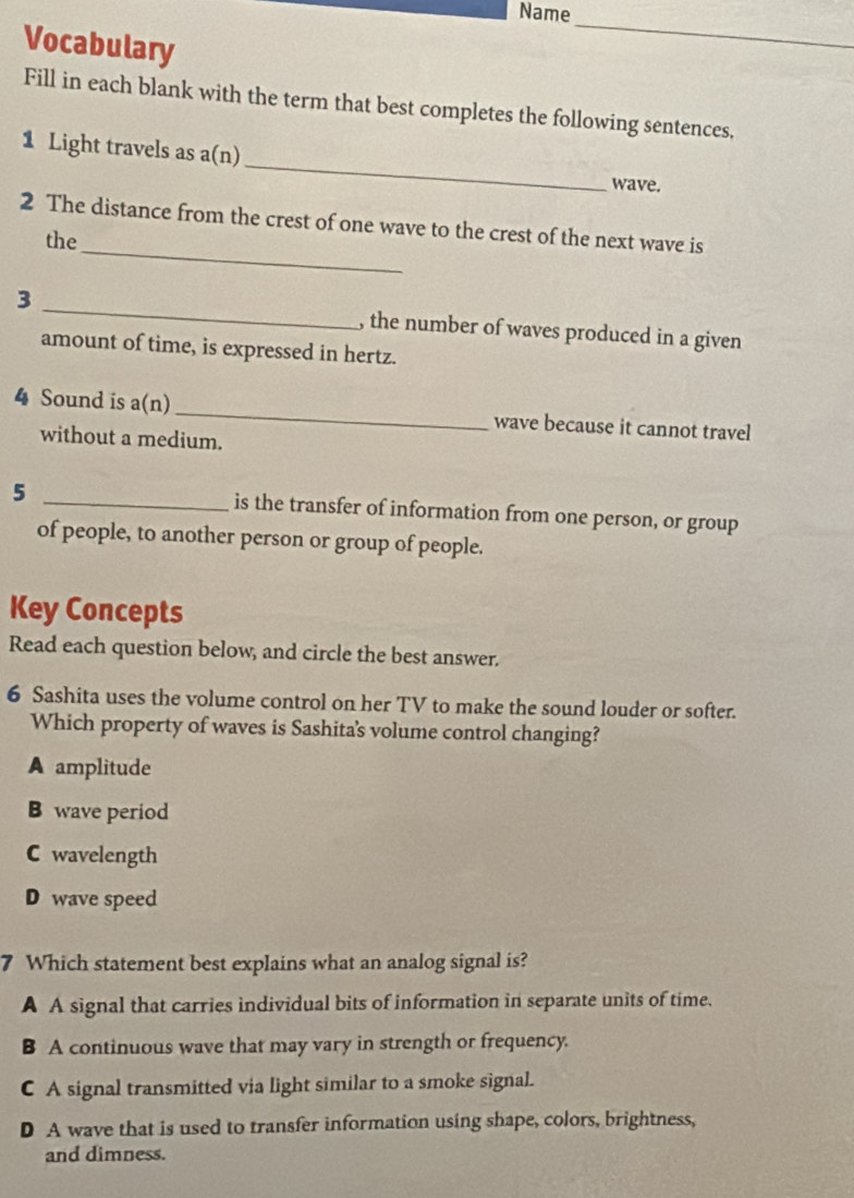 Name
Vocabulary
_
Fill in each blank with the term that best completes the following sentences,
_
1 Light travels as a(n)
wave.
_
2 The distance from the crest of one wave to the crest of the next wave is
the
3 _, the number of waves produced in a given
amount of time, is expressed in hertz.
4 Sound is a(n) _wave because it cannot travel
without a medium.
5 _is the transfer of information from one person, or group
of people, to another person or group of people.
Key Concepts
Read each question below, and circle the best answer.
6 Sashita uses the volume control on her TV to make the sound louder or softer.
Which property of waves is Sashita's volume control changing?
A amplitude
B wave period
C wavelength
D wave speed
7 Which statement best explains what an analog signal is?
A A signal that carries individual bits of information in separate units of time.
B A continuous wave that may vary in strength or frequency.
C A signal transmitted via light similar to a smoke signal.
D A wave that is used to transfer information using shape, colors, brightness,
and dimness.