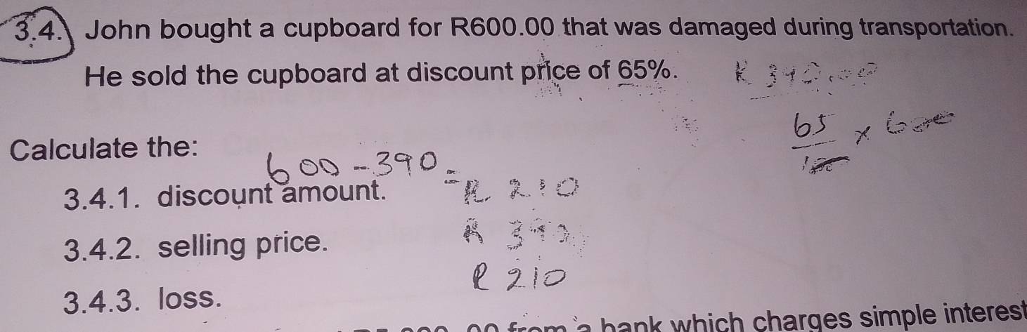 3.4 John bought a cupboard for R600.00 that was damaged during transportation. 
He sold the cupboard at discount price of 65%. 
Calculate the: 
3.4.1. discount amount. 
3.4.2. selling price. 
3.4.3. loss. 
m i bank which charges simple interes .