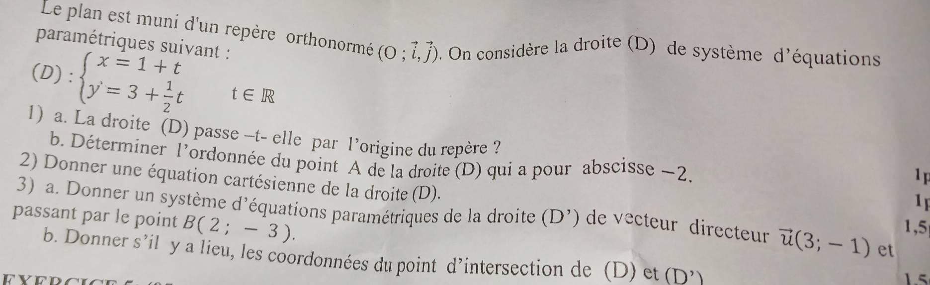 Le plan est muni d'un repère orthonormé (O;vector i,vector j). On considère la droite (D) de système d'équations 
paramétriques suivant :
(D):beginarrayl x=1+t y=3+ 1/2 tendarray.  t∈ R
1) a. La droite (D) passe -t- elle par l’origine du repère ? 
b. Déterminer l’ordonnée du point A de la droite (D) qui a pour abscisse ~2. 
1F 
2) Donner une équation cartésienne de la droite (D). 
1 
3) a. Donner un système d’équations paramétriques de la droite (D^, de vecteur directeur vector u(3;-1) et 
passant par le point B(2;-3). 
1,5 
b. Donner s’il y a lieu, les coordonnées du point d’intersection de (D) et (D^,
15