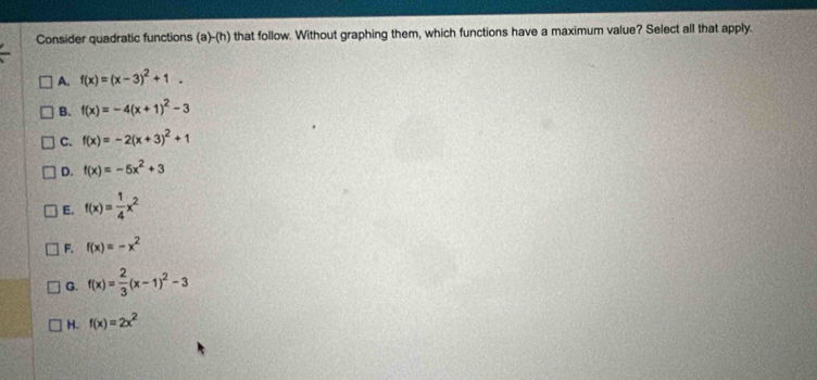 Consider quadratic functions ( a)-(h) that follow. Without graphing them, which functions have a maximum value? Select all that apply.
A. f(x)=(x-3)^2+1.
B. f(x)=-4(x+1)^2-3
C. f(x)=-2(x+3)^2+1
D. f(x)=-5x^2+3
E. f(x)= 1/4 x^2
F. f(x)=-x^2
G. f(x)= 2/3 (x-1)^2-3
H. f(x)=2x^2