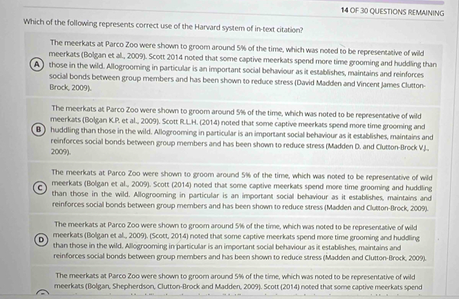 OF 30 QUESTIONS REMAINING
Which of the following represents correct use of the Harvard system of in-text citation?
The meerkats at Parco Zoo were shown to groom around 5% of the time, which was noted to be representative of wild
meerkats (Bolgan et al., 2009). Scott 2014 noted that some captive meerkats spend more time grooming and huddling than
A) those in the wild. Allogrooming in particular is an important social behaviour as it establishes, maintains and reinforces
social bonds between group members and has been shown to reduce stress (David Madden and Vincent James Clutton-
Brock, 2009).
The meerkats at Parco Zoo were shown to groom around 5% of the time, which was noted to be representative of wild
meerkats (Bolgan K.P. et al., 2009). Scott R.L.H. (2014) noted that some captive meerkats spend more time grooming and
B) huddling than those in the wild. Allogrooming in particular is an important social behaviour as it establishes, maintains and
reinforces social bonds between group members and has been shown to reduce stress (Madden D. and Clutton-Brock VJ.,
2009).
The meerkats at Parco Zoo were shown to groom around 5% of the time, which was noted to be representative of wild
meerkats (Bolgan et al., 2009). Scott (2014) noted that some captive meerkats spend more time grooming and huddling
C than those in the wild. Allogrooming in particular is an important social behaviour as it establishes, maintains and
reinforces social bonds between group members and has been shown to reduce stress (Madden and Clutton-Brock, 2009).
The meerkats at Parco Zoo were shown to groom around 5% of the time, which was noted to be representative of wild
D meerkats (Bolgan et al., 2009). (Scott, 2014) noted that some captive meerkats spend more time grooming and huddling
than those in the wild. Allogrooming in particular is an important social behaviour as it establishes, maintains and
reinforces social bonds between group members and has been shown to reduce stress (Madden and Clutton-Brock, 2009).
The meerkats at Parco Zoo were shown to groom around 5% of the time, which was noted to be representative of wild
meerkats (Bolgan, Shepherdson, Clutton-Brock and Madden, 2009). Scott (2014) noted that some captive meerkats spend