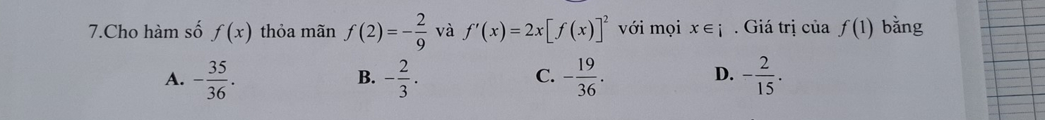 Cho hàm số f(x) thỏa mãn f(2)=- 2/9  và f'(x)=2x[f(x)]^2 với mọi x∈ i. Giá trị của f(1) bǎng
A. - 35/36 . - 2/3 . - 19/36 . - 2/15 . 
B.
C.
D.