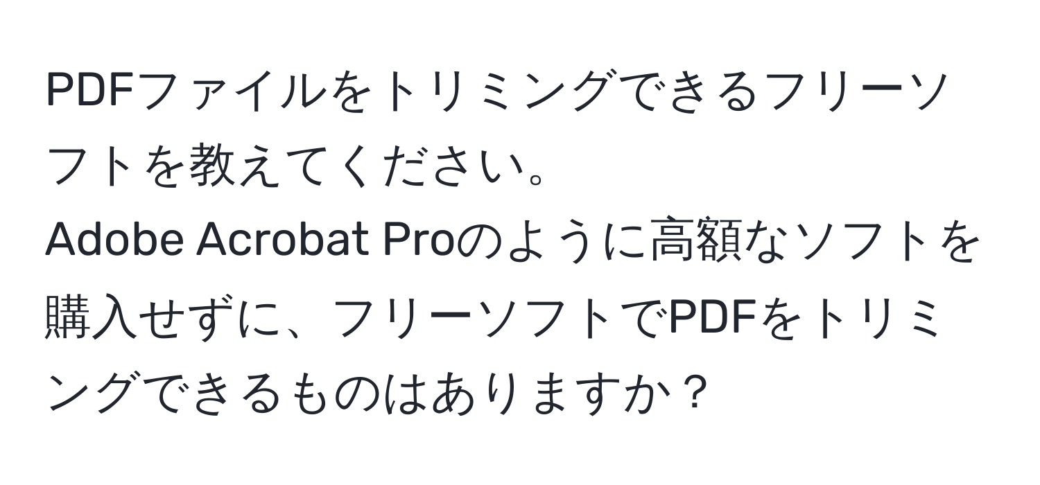 PDFファイルをトリミングできるフリーソフトを教えてください。  
Adobe Acrobat Proのように高額なソフトを購入せずに、フリーソフトでPDFをトリミングできるものはありますか？