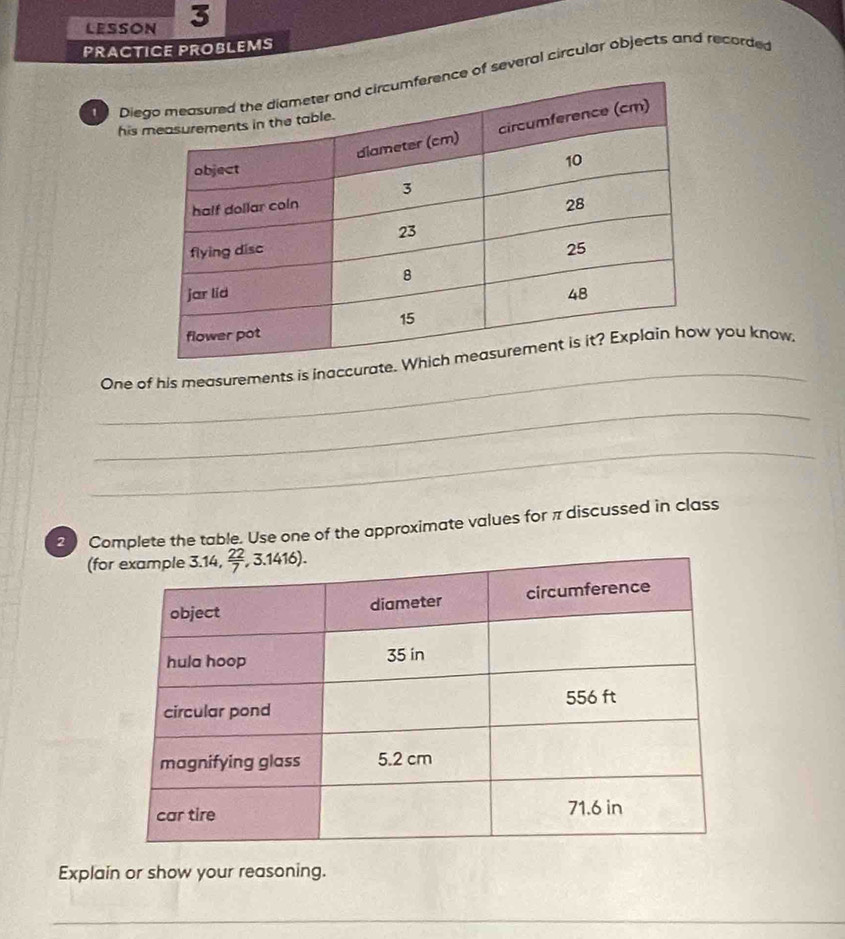 LESSON 3
PRACTICE PROBLEMS
Diee of several circular objects and recorded
his 
_
One of his measurements is inaccurate. you know
_
_
2 Complete the table. Use one of the approximate values for π discussed in class
(fo
Explain or show your reasoning.
_