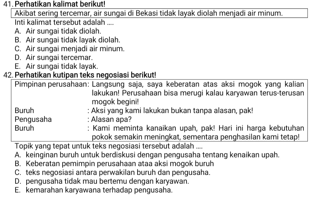 Perhatikan kalimat berikut!
Akibat sering tercemar, air sungai di Bekasi tidak layak diolah menjadi air minum.
Inti kalimat tersebut adalah ....
A. Air sungai tidak diolah.
B. Air sungai tidak layak diolah.
C. Air sungai menjadi air minum.
D. Air sungai tercemar.
E. Air sungai tidak layak.
42. Perhatikan kutipan teks negosiasi berikut!
Pimpinan perusahaan: Langsung saja, saya keberatan atas aksi mogok yang kalian
lakukan! Perusahaan bisa merugi kalau karyawan terus-terusan
mogok begini!
Buruh : Aksi yang kami lakukan bukan tanpa alasan, pak!
Pengusaha : Alasan apa?
Buruh Kami meminta kanaikan upah, pak! Hari ini harga kebutuhan
pokok semakin meningkat, sementara penghasilan kami tetap!
Topik yang tepat untuk teks negosiasi tersebut adalah ....
A. keinginan buruh untuk berdiskusi dengan pengusaha tentang kenaikan upah.
B. Keberatan pemimpin perusahaan ataa aksi mogok buruh
C. teks negosiasi antara perwakilan buruh dan pengusaha.
D. pengusaha tidak mau bertemu dengan karyawan.
E. kemarahan karyawana terhadap pengusaha.