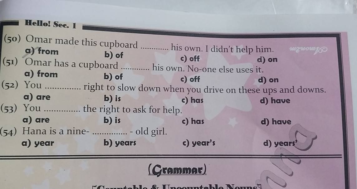 Hello! Sec. 1
(50) Omar made this cupboard _his own. I didn’t help him.
a) from b) of
c) off d) on
(51) Omar has a cupboard_ his own. No-one else uses it.
a) from b) of c) off d) on
(52) You _right to slow down when you drive on these ups and downs.
a) are b) is c) has d) have
(53) You _the right to ask for help.
a) are b) is c) has d) have
(54) Hana is a nine- ...... - old girl.
a) year b) years c) year’s d) years
(Grammar)
s