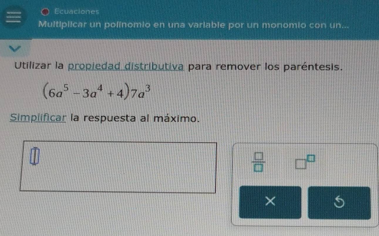 Ecuaciones 
Multiplicar un polinomio en una variable por un monomio con un... 
Utilizar la propiedad distributiva para remover los paréntesis.
(6a^5-3a^4+4)7a^3
Simplificar la respuesta al máximo. 
 □ /□   □^(□)
×