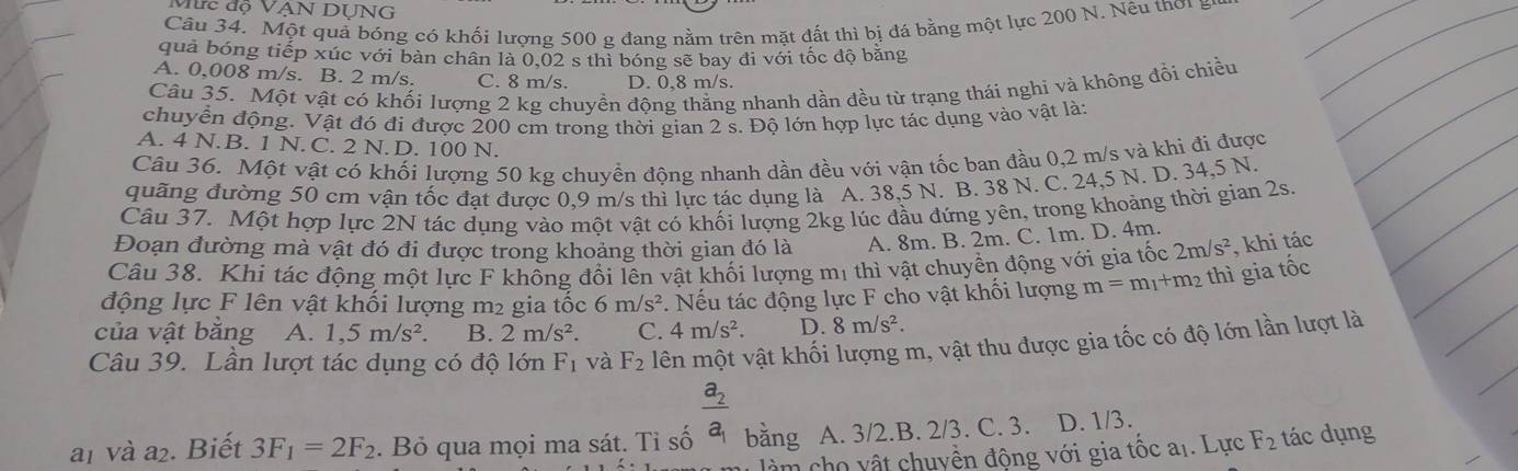 Mức độ VẠN DUNG
Câu 34. Một quả bóng có khối lượng 500 g đang nằm trên mặt đất thì bị đá bằng một lực 200 N. Nêu thơi i
quả bóng tiếp xúc với bản chân là 0.02 s thì bóng sẽ bay đi với tốc độ bằng
A. 0,008 m/s. B. 2 m/s. C. 8 m/s. D. 0,8 m/s.
Câu 35. Một vật có khối lượng 2 kg chuyền đông thẳng nhanh dần đều từ trạng thái nghi và không đồi chiều
chuyễn động. Vật đó đi được 200 cm trong thời gian 2 s. Độ lớn hợp lực tác dụng vào vật lày
A. 4 N.B. 1 N. C. 2 N. D. 100 N.
Câu 36. Một vật có khối lượng 50 kg chuyền động nhanh dần đều với vận tốc ban đầu 0,2 m/s và khi đi được
quãng đường 50 cm vận tốc đạt được 0,9 m/s thì lực tác dụng là A. 38,5 N. B. 38 N. C. 24,5 N. D. 34,5 N.
Câu 37. Một hợp lực 2N tác dụng vào một vật có khối lượng 2kg lúc đầu đứng yên, trong khoảng thời gian 2s.
Đoạn đường mà vật đó đi được trong khoảng thời gian đó là A. 8m. B. 2m. C. 1m. D. 4m.
Câu 38. Khi tác động một lực F không đổi lên vật khối lượng mị thì vật chuyền động với gia tốc 2m/s^2 , khi tác
động lực F lên vật khối lượng m2 gia tốc 6m/s^2. Nếu tác động lực F cho vật khối lượng m=m_1+ m² thì gia tốc
của vật bằng A. 1,5m/s^2. B. 2m/s^2. C. 4m/s^2. D. 8m/s^2.
Câu 39. Lần lượt tác dụng có độ lớn F 1 và F_2 lên một vật khối lượng m, vật thu được gia tốc có độ lớn lần lượt là
a1 và a₂. Biết 3F_1=2F_2. Bỏ qua mọi ma sát. Tỉ số frac a_2a_1 bǎng A. 3/2.B. 2/3. C. 3. D. 1/3.
à m ho vật chuyền động với gia tốc a1. Lực F_2 tác dụng