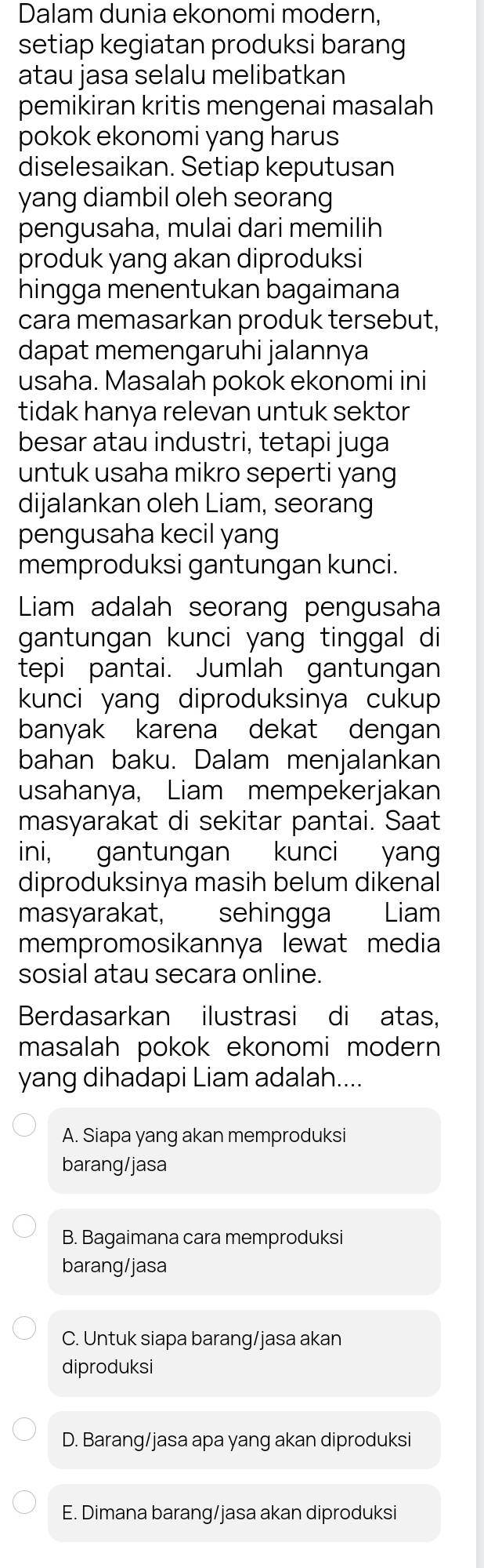 Dalam dunia ekonomi modern,
setiap kegiatan produksi barang
atau jasa selalu melibatkan
pemikiran kritis mengenai masalah
pokok ekonomi yang harus
diselesaikan. Setiap keputusan
yang diambil oleh seorang
pengusaha, mulai dari memilih
produk yang akan diproduksi
hingga menentukan bagaimana
cara memasarkan produk tersebut,
dapat memengaruhi jalannya
usaha. Masalah pokok ekonomi ini
tidak hanya relevan untuk sektor
besar atau industri, tetapi juga
untuk usaha mikro seperti yang
dijalankan oleh Liam, seorang
pengusaha kecil yang
memproduksi gantungan kunci.
Liam adalah seorang pengusaha
gantungan kunci yang tinggal di
tepi pantai. Jumlah gantungan
kunci yang diproduksinya cukup
banyak karena dekat dengan
bahan baku. Dalam menjalankan
usahanya, Liam mempekerjakan
masyarakat di sekitar pantai. Saat
ini, gantungan kunci yang
diproduksinya masih belum dikenal
masyarakat, sehingga Liam
mempromosikannya lewat media
sosial atau secara online.
Berdasarkan ilustrasi di atas,
masalah pokok ekonomi modern 
yang dihadapi Liam adalah....
A. Siapa yang akan memproduksi
barang/jasa
B. Bagaimana cara memproduksi
barang/jasa
C. Untuk siapa barang/jasa akan
diproduksi
D. Barang/jasa apa yang akan diproduksi
E. Dimana barang/jasa akan diproduksi