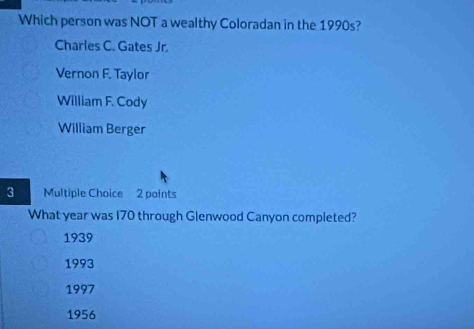 Which person was NOT a wealthy Coloradan in the 1990s?
Charles C. Gates Jr.
Vernon F. Taylor
William F. Cody
William Berger
3 Multiple Choice 2 points
What year was 170 through Glenwood Canyon completed?
1939
1993
1997
1956