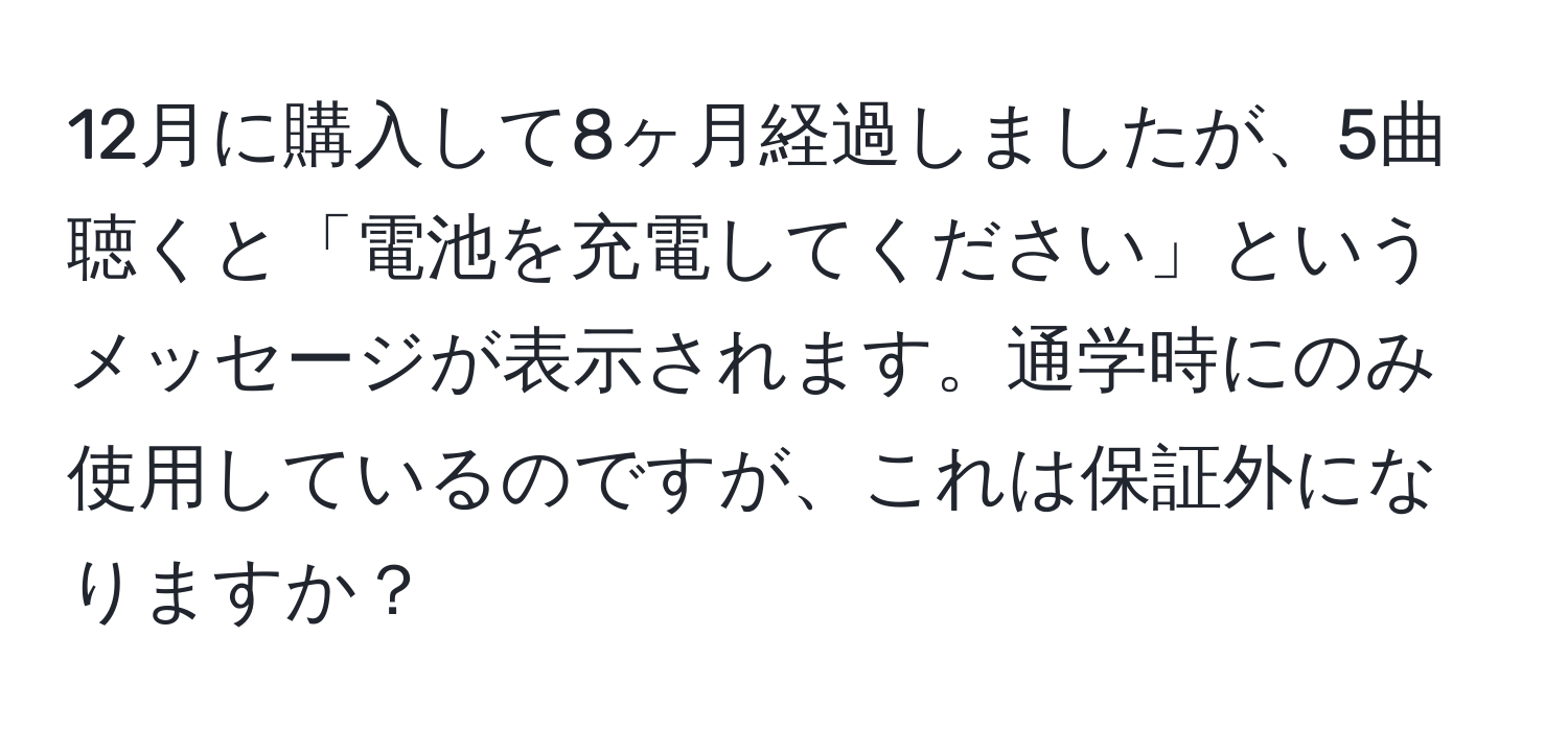 12月に購入して8ヶ月経過しましたが、5曲聴くと「電池を充電してください」というメッセージが表示されます。通学時にのみ使用しているのですが、これは保証外になりますか？