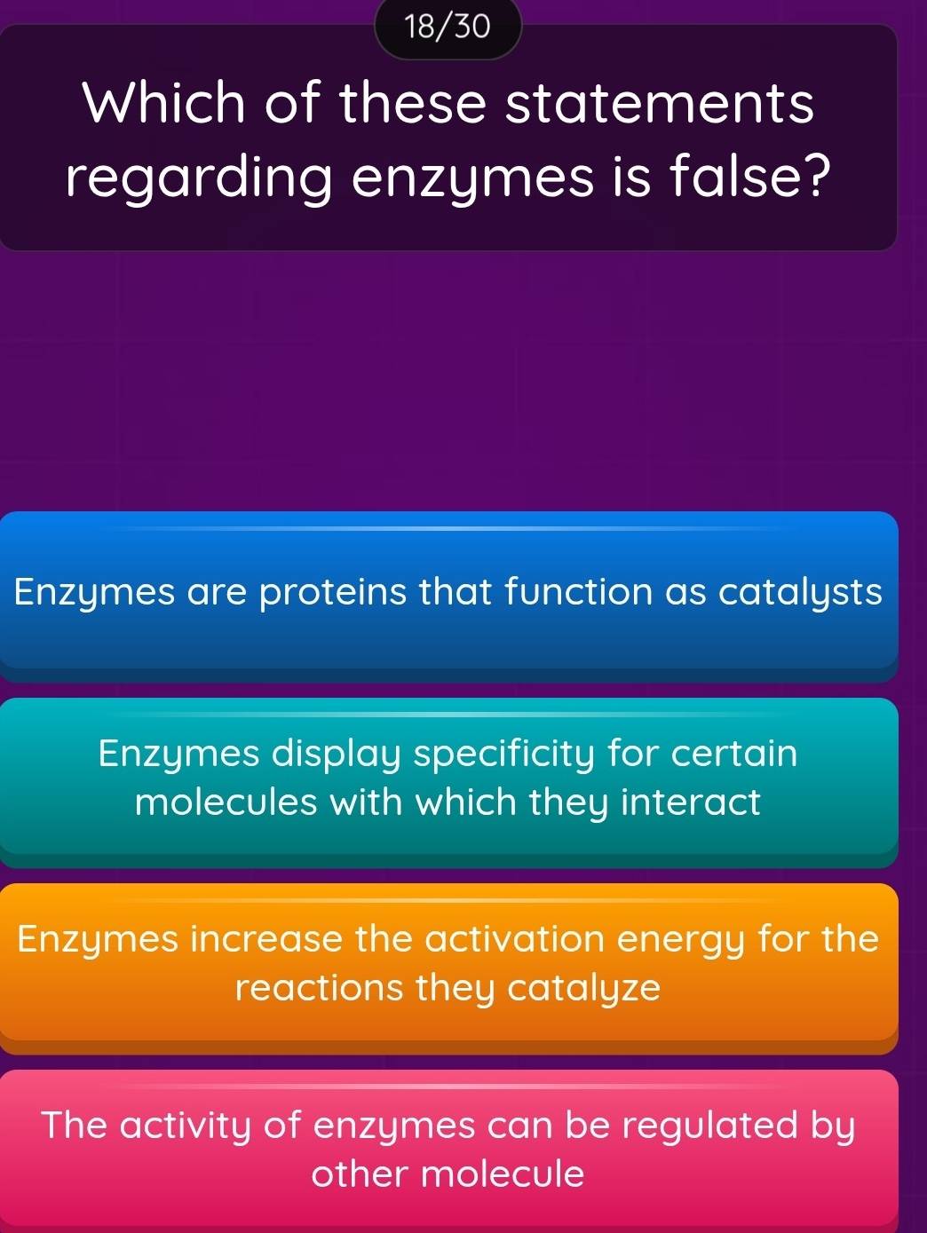 18/30
Which of these statements
regarding enzymes is false?
Enzymes are proteins that function as catalysts
Enzymes display specificity for certain
molecules with which they interact
Enzymes increase the activation energy for the
reactions they catalyze
The activity of enzymes can be regulated by
other molecule