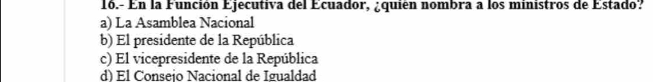 16.- En la Función Ejecutiva del Ecuador, ¿quién nombra a los ministros de Estado?
a) La Asamblea Nacional
b) El presidente de la República
c) El vicepresidente de la República
d) Él Conseio Nacional de Igualdad