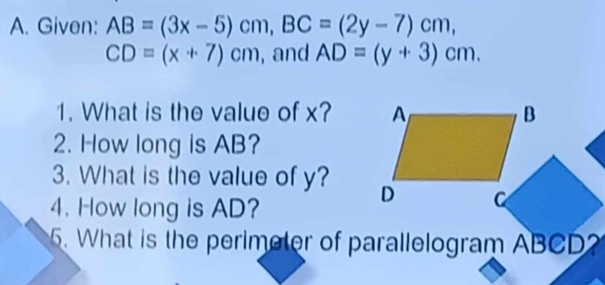 Given: AB=(3x-5)cm, BC=(2y-7)cm,
CD=(x+7)cm , and AD=(y+3)cm. 
1. What is the value of x? 
2. How long is AB? 
3. What is the value of y? 
4. How long is AD? 
5. What is the perimeter of parallelogram ABCD?