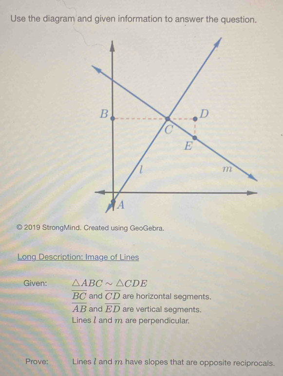 Use the diagram and given information to answer the question. 
© 2019 StrongMind. Created using GeoGebra. 
Long Description: Image of Lines 
Given: △ ABCsim △ CDE
overline BC and overline CD are horizontal segments.
overline AB and overline ED are vertical segments. 
Lines l and m are perpendicular. 
Prove: Lines l and m have slopes that are opposite reciprocals.