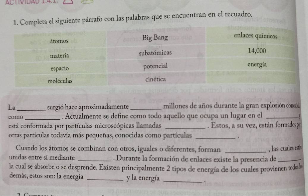 ACTIVDAD 1.4.1. 
1. Completa el siguiente párrafo con las palabras que se encuentran en el recuadro. 
La_ surgió hace aproximadamente _millones de años durante la gran explosión conocid 
como _. Actualmente se define como todo aquello que ocupa un lugar en el_ 
está conformada por partículas microscópicas llamadas _. Estos, a su vez, están formados por 
otras partículas todavía más pequeñas, conocidas como partículas_ 
. 
Cuando los átomos se combinan con otros, iguales o diferentes, forman _, las cuales estin 
unidas entre sí mediante _. Durante la formación de enlaces existe la presencia de_ 
la cual se absorbe o se desprende. Existen principalmente 2 tipos de energía de los cuales provienen todos los 
demás, estos son: la energía _y la energía_ 
.