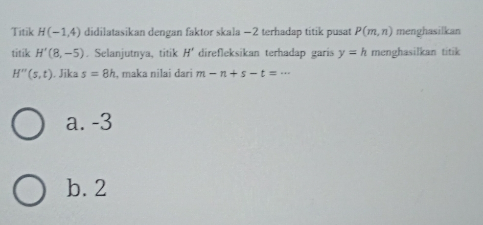 Titik H(-1,4) didilatasikan dengan faktor skala −2 terhadap titik pusat P(m,n) menghasilkan
titik H'(8,-5). Selanjutnya, titik H' direfleksikan terhadap garis y=h menghasilkan titik
H''(s,t). Jika s=8h , maka nilai dari m-n+s-t=...
a. -3
b. 2