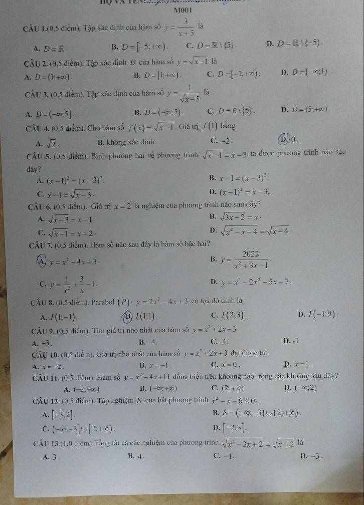 Hộ và ten
M001
CÂU 1.(0.5 điểm). Tập xác định của hàm số y= 3/x+5  là
A. D=R. B. D=[-5;+∈fty ). C. D=R/ 5 . D. D=R|(-5).
CÂU 2. (0,5 điểm). Tập xác định D của hàm số y=sqrt(x-1) là
A. D=(1;+∈fty ).
B. D=[1;+∈fty ). C. D=[-1;+∈fty ). D. D=(-∈fty ,1)
CÂU 3. (0,5 điểm). Tập xác định của hàm số y= 1/sqrt(x-5)  là
A. D=(-∈fty ;5].
B. D=(-∈fty ,5). C. D=Rvee  5 . D. D=(5;+∈fty ),
CÂU 4, (0,5 điểm). Cho hàm số f(x)=sqrt(x-1). Giả trị f(1) bàng
A. sqrt(2)· B. không xác định. C. -2 . D. () .
CÂU 5. (0,5 điểm). Bình phương hai về phương trình sqrt(x-1)=x-3 ta được phương trình nào sau
dây? B. x-1=(x-3)^2.
A. (x-1)^2=(x-3)^2.
C. x-1=sqrt(x-3). D. (x-1)^2=x-3.
CÂU 6. (0,5 điểm). Giá trị x=2 là nghiệm của phương trình nào sau đây?
A. sqrt(x-3)=x-1·
B. sqrt(3x-2)=x·
D.
C. sqrt(x-1)=x+2· sqrt(x^2-x-4)=sqrt(x-4)·
CÂU 7. (0,5 điểm). Hàm số nào sau đây là hàm số bậc hai?
a y=x^2-4x+3.
B. y= 2022/x^2+3x-1 ·
C. y= 1/x^2 + 3/x -1.
D. y=x^3-2x^2+5x-7.
CÂU 8, (0,5 diểm). Parabol (P) : y=2x^2-4x+3 có tọa độ đính là
C.
A. I(1;-1). /B, I(1:1) I(2;3). D. I(-1;9).
CÂU 9. (0,5 điểm). Tìm giá trị nhỏ nhất của hàm số y=x^2+2x-3
A. -3. B. 4. C. -4. D. -1
CÂU 10. (0,5 điểm). Giá trị nhỏ nhất của hàm số y=x^2+2x+3 đạt được tại
B.
A. x=-2. x=-1. C. x=0. D. x=1.
CÂU 11. (0,5 điểm). Hàm số y=x^2-4x+11 ồng biến trên khoảng nào trong các khoảng sau đây?
A. (-2;+∈fty ) B. (-∈fty ,+∈fty ) C. (2;+∈fty ) D. (-∈fty ;2)
CÂU 12. (0,5 điểm). Tập nghiệm S của bất phương trình x^2-x-6≤ 0.
B.
A. [-3;2]. S=(-∈fty ;-3)∪ (2;+∈fty ).
D.
C. (-∈fty ;-3]∪ [2;+∈fty ) [-2;3].
CÂU 13.(1,0 điểm).Tổng tất cả các nghiệm của phương trình sqrt(x^2-3x+2)=sqrt(x+2) là
A. 3 B. 4 . C. -1. D. -3 .