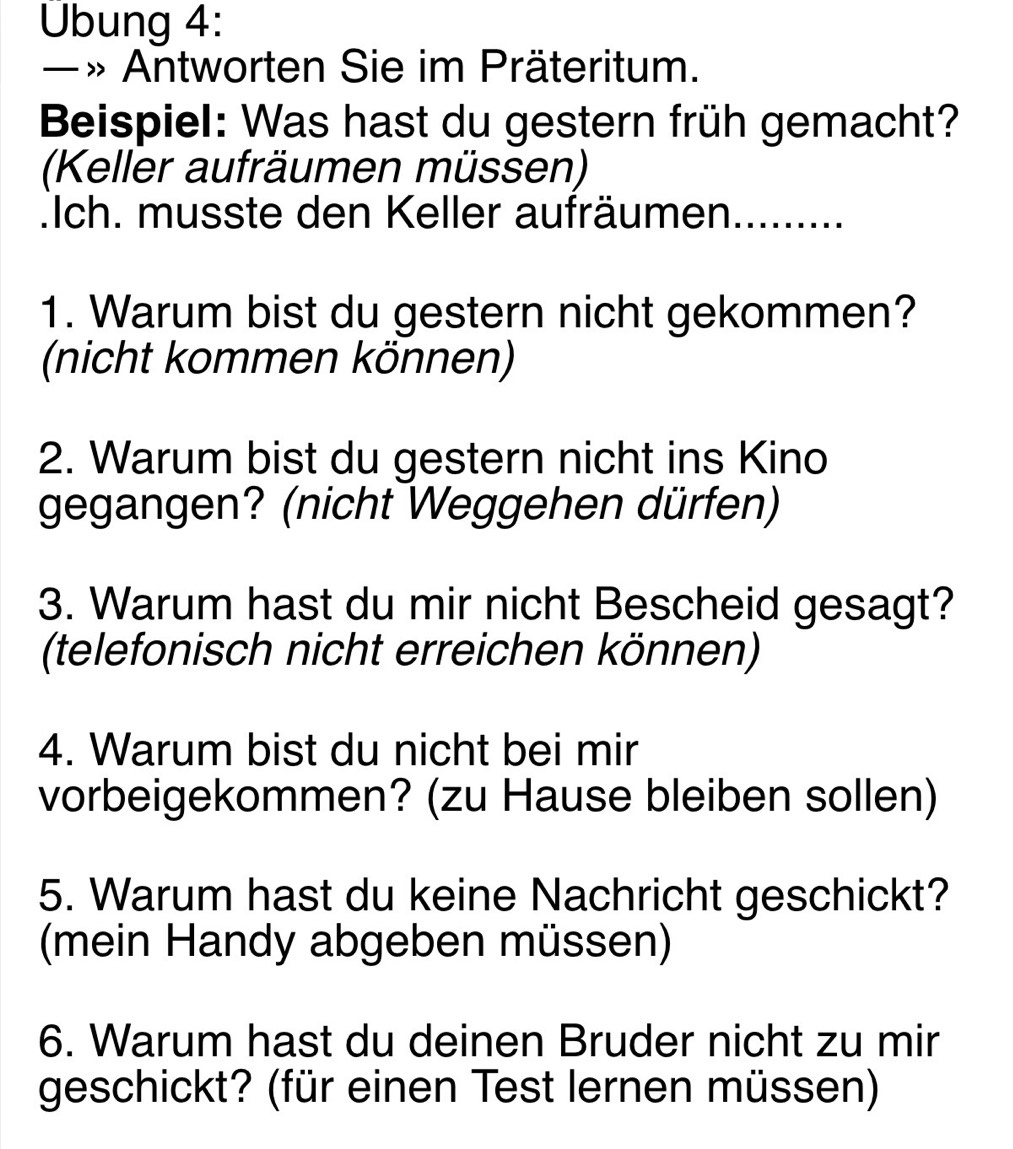 Übung 4: 
_— » Antworten Sie im Präteritum. 
Beispiel: Was hast du gestern früh gemacht? 
(Keller aufräumen müssen) 
.Ich. musste den Keller aufräumen......... 
1. Warum bist du gestern nicht gekommen? 
(nicht kommen können) 
2. Warum bist du gestern nicht ins Kino 
gegangen? (nicht Weggehen dürfen) 
3. Warum hast du mir nicht Bescheid gesagt? 
(telefonisch nicht erreichen können) 
4. Warum bist du nicht bei mir 
vorbeigekommen? (zu Hause bleiben sollen) 
5. Warum hast du keine Nachricht geschickt? 
(mein Handy abgeben müssen) 
6. Warum hast du deinen Bruder nicht zu mir 
geschickt? (für einen Test lernen müssen)