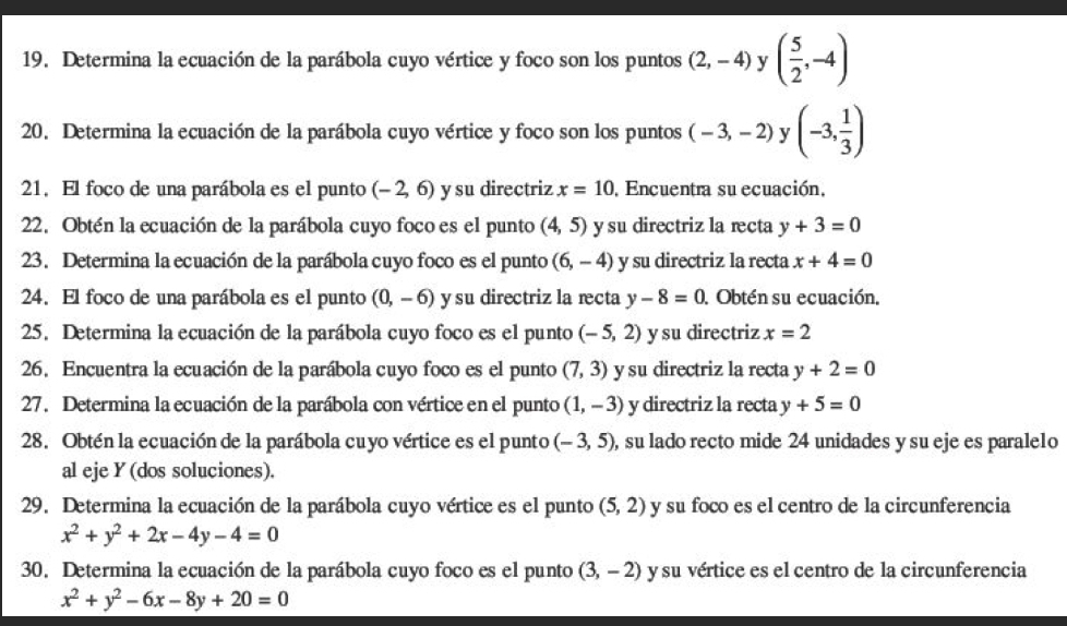 Determina la ecuación de la parábola cuyo vértice y foco son los puntos (2,-4) y ( 5/2 ,-4)
20. Determina la ecuación de la parábola cuyo vértice y foco son los puntos (-3,-2) y (-3, 1/3 )
21. El foco de una parábola es el punto (-2,6) y su directriz x=10 Encuentra su ecuación,
22. Obtén la ecuación de la parábola cuyo foco es el punto (4,5) y su directriz la recta y+3=0
23. Determina la ecuación de la parábola cuyo foco es el punto (6,-4) y su directriz la recta x+4=0
24. El foco de una parábola es el punto (0,-6) y su directriz la recta y-8=0 Obtén su ecuación.
25. Determina la ecuación de la parábola cuyo foco es el punto (-5,2) y su directriz x=2
26. Encuentra la ecuación de la parábola cuyo foco es el punto (7,3) y su directriz la recta y+2=0
27. Determina la ecuación de la parábola con vértice en el punto (1,-3) y directriz la recta y+5=0
28. Obtén la ecuación de la parábola cuyo vértice es el punto (-3,5) , su lado recto mide 24 unidades y su eje es parale1o
al eje Y (dos soluciones).
29. Determina la ecuación de la parábola cuyo vértice es el punto (5,2) y su foco es el centro de la circunferencia
x^2+y^2+2x-4y-4=0
30. Determina la ecuación de la parábola cuyo foco es el punto (3,-2) y su vértice es el centro de la circunferencia
x^2+y^2-6x-8y+20=0