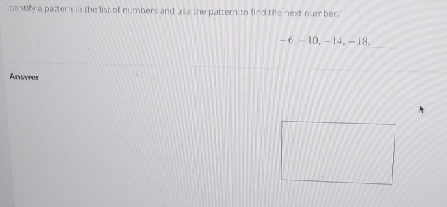 Identify a pattern in the list of numbers and use the pattern to find the next number. 
_
- 6, - 10, -14, -18, 
Answer