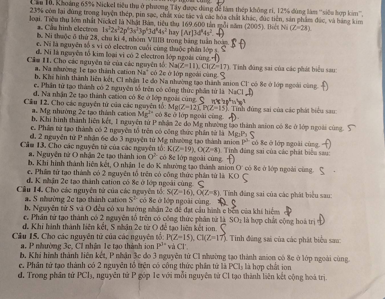 Cầu 10. Khoảng 65% Nickel tiêu thụ ở phương Tây được dùng để làm thép không rỉ, 12% dùng làm “siêu hợp kim”,
23% còn lại dùng trong luyện thép, pin sạc, chất xúc tác và các hóa chất khác, đúc tiền, sản phẩm đúc, và bảng kim
loại. Tiêu thụ lớn nhất Nickel là Nhật Bản, tiêu thụ 169.600 tấn mỗi năm (2005). Biết Ni (Z=28).
a. Cấu hình electron 1s^22s^22p^63s^23p^63d^84s^2 hay [Ar]3d^84s^2.
b. Ni thuộc ô thứ 28, chu kì 4, nhóm VIIIB trong bảng tuần hoàn.
c. Ni là nguyên tố s vì có electron cuối cùng thuộc phân lớp s.
d. Ni là nguyên tố kim loại vì có 2 electron lớp ngoài cùng.
Câu 11. Cho các nguyên tử của các nguyên tố: Na(Z=11),Cl(Z=17). Tính đúng sai của các phát biểu sau:
a. Na nhường 1e tạo thành cation Na* có 2e ở lớp ngoải cùng.
b. Khi hình thành liên kết, Cl nhận 1e do Na nhường tạo thành anion Cl* có 8e ở lớp ngoài cùng.
c. Phân tử tạo thành có 2 nguyên tố trên có công thức phân tử là NaCl
d. Na nhận 2e tạo thành cation có 8e ở lớp ngoải cùng
Câu 12. Cho các nguyên tử của các nguyên tố: Mg(Z=12),P(Z=15). Tính đúng sai của các phát biểu sau:
a. Mg nhường 2e tạo thành cation Mg^(2+) có 8e ở lớp ngoài cùng.
b. Khi hình thành liên kết, 1 nguyên tử P nhận 2e do Mg nhường tạo thành anion có 8e ở lớp ngoài cùng.
c. Phân tử tạo thành có 2 nguyên tổ trên có công thức phân tử là
d. 2 nguyên tử P nhận 6e do 3 nguyện tử Mg nhường tạo thành anion P^(3-) có 8e ở lớp ngoài cùng.
Câu 13. Cho các nguyên tử của các nguyên tố: K(Z=19),O(Z=8). Tính đúng sai của các phát biểu sau:
a. Nguyên tử O nhận 2e tạo thành ion O^(2-) có 8e lớp ngoài cùng.
b. Khi hình thành liên kết, O nhận 1e do K nhường tạo thành anion O¯ có 8e ở lớp ngoài cùng. 、
c. Phân tử tạo thành có 2 nguyên tố trên có công thức phân tử là K
d. K nhận 2e tạo thành cation có 8e ở lớp ngoải cùng.
Câu 14. Cho các nguyên tử của các nguyên tố: S(Z=16),O(Z=8) 0. Tính đúng sai của các phát biểu sau:
a. S nhường 2e tạo thành cation S^(2-) có 8e ở lớp ngoài cùng.
b. Nguyên tử S và O đều có xu hướng nhận 2e để đạt cầu hình e bến của khí hiếm
c. Phân tử tạo thành có 2 nguyên tố trên có công thức phân tử là SO_2 là hợp chất cộng hoá trị
d. Khi hình thành liên kết, S nhận 2e từ O để tạo liên kết ion.
Câu 15. Cho các nguyên tử của các nguyên tố: P(Z=15),Cl(Z=17). Tính đúng sai của các phát biểu sau:
a. P nhường 3e, Cl nhận 1e tạo thành ion P^(3+) và Cl.
b. Khi hình thành liên kết, P nhận 3e do 3 nguyên tử Cl nhường tạo thành anion có 8e ở lớp ngoài cùng.
c. Phân tử tạo thành có 2 nguyên tổ trên có công thức phân tử là PCl_3 là hợp chất jon
d. Trong phân tử PCl₃, nguyên tử P góp 1e với mỗi nguyên tử Cl tạo thành liên kết cộng hoá trị.