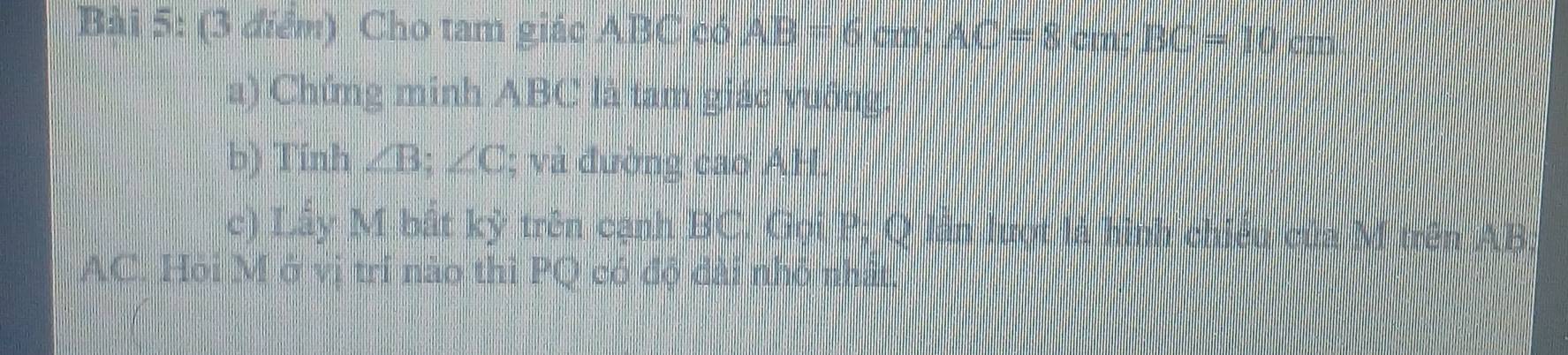 Cho tam giác ABC có AB=6 cm; AC=8cm; BC=10 cm
a) Chứng minh ABC là tam giác vuống. 
b) Tính ∠ B; ∠ C; và đường cao AH. 
c) Lấy M bắt kỷ trên cạnh BC. Gọi P; Q lần lượt là hình chiếu của M trên AB :
AC. Hỏi M ở vị trí nào thì PQ có độ đài nhỏ nhất.