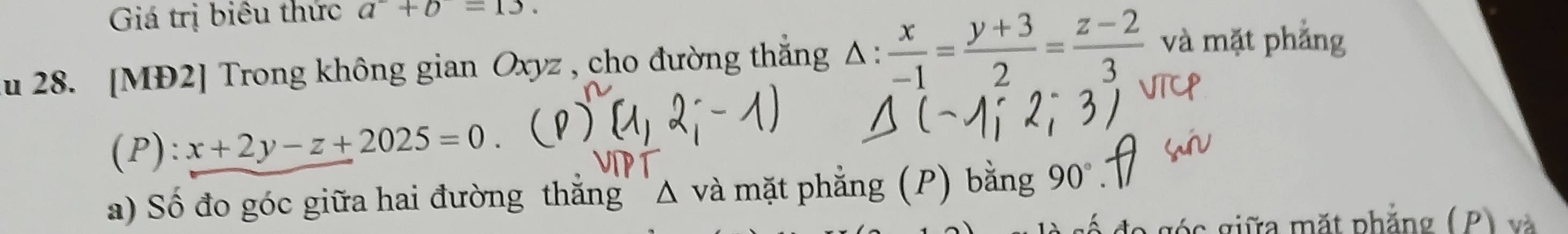 Giá trị biêu thức a^-+b=13. 
u 28. [MĐ2] Trong không gian Oxyz , cho đường thắng △ : x/-1 = (y+3)/2 = (z-2)/3  và mặt phẳng 
(P): x+2y-z+2025=0. 
a) Số đo góc giữa hai đường thắng' Δ và mặt phẳng (P) bằng 90°
góc giữa mặt phẳng (P) và