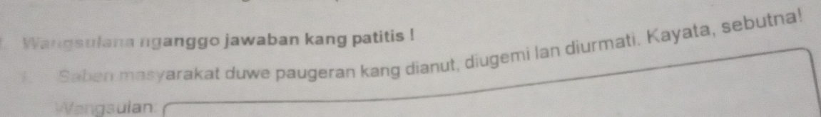 Wangsulana nganggo jawaban kang patitis ! 
B Saban masyarakat duwe paugeran kang dianut, diugemi lan diurmati. Kayata, sebutna! 
Wangsulan: