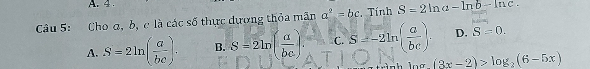 4 .
Câu 5: Cho α, b, c là các số thực dương thỏa mãn a^2=bc. Tính S=2ln a-ln b-ln c.
A. S=2ln ( a/bc ). B. S=2ln ( a/bc ). C. S=-2ln ( a/bc ). D. S=0.
log _2(3x-2)>log _2(6-5x)