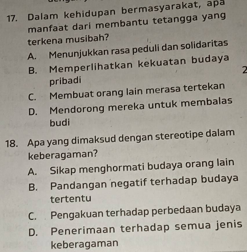 Dalam kehidupan bermasyarakat, apa
manfaat dari membantu tetangga yang
terkena musibah?
A. Menunjukkan rasa peduli dan solidaritas
B. Memperlihatkan kekuatan budaya
2
pribadi
C. Membuat orang lain merasa tertekan
D. Mendorong mereka untuk membalas
budi
18. Apa yang dimaksud dengan stereotipe dalam
keberagaman?
A. Sikap menghormati budaya orang lain
B. Pandangan negatif terhadap budaya
tertentu
C. Pengakuan terhadap perbedaan budaya
D. Penerimaan terhadap semua jenis
keberagaman