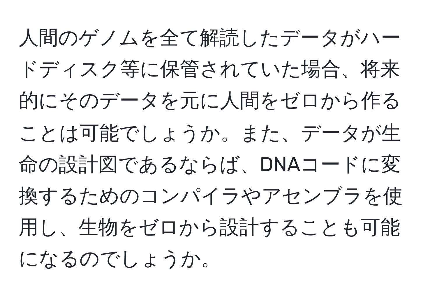 人間のゲノムを全て解読したデータがハードディスク等に保管されていた場合、将来的にそのデータを元に人間をゼロから作ることは可能でしょうか。また、データが生命の設計図であるならば、DNAコードに変換するためのコンパイラやアセンブラを使用し、生物をゼロから設計することも可能になるのでしょうか。