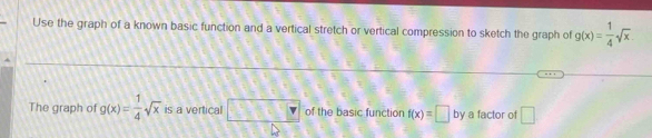 Use the graph of a known basic function and a vertical stretch or vertical compression to sketch the graph of g(x)= 1/4 sqrt(x). 
The graph of g(x)= 1/4 sqrt(x) is a vertical □ of the basic function f(x)=□ by a factor of □