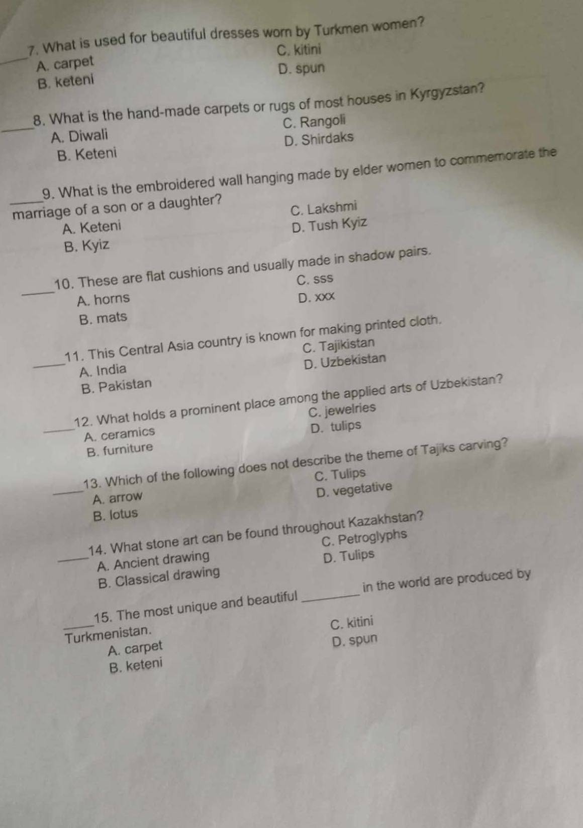 What is used for beautiful dresses worn by Turkmen women?
_
C. kitini
A. carpet
B. keteni D. spun
8. What is the hand-made carpets or rugs of most houses in Kyrgyzstan?
_A. Diwali C. Rangoli
B. Keteni D. Shirdaks
9. What is the embroidered wall hanging made by elder women to commemorate the
_marriage of a son or a daughter?
A. Keteni C. Lakshmi
D. Tush Kyiz
B. Kyiz
_
10. These are flat cushions and usually made in shadow pairs.
C. sss
A. horns D. xxx
B. mats
11. This Central Asia country is known for making printed cloth.
_A. India C. Tajikistan
B. Pakistan D. Uzbekistan
12. What holds a prominent place among the applied arts of Uzbekistan?
_A. ceramics C. jewelries
D. tulips
B. furniture
13. Which of the following does not describe the theme of Tajiks carving?
_A. arrow C. Tulips
D. vegetative
B. lotus
14. What stone art can be found throughout Kazakhstan?
_A. Ancient drawing C. Petroglyphs
D. Tulips
_
B. Classical drawing
in the world are produced by
_
15. The most unique and beautiful
C. kitini
Turkmenistan.
A. carpet
B. keteni D. spun