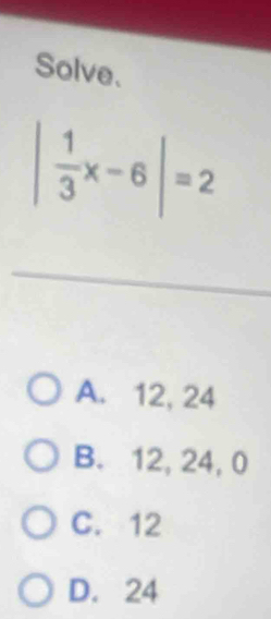 Solve.
| 1/3 x-6|=2
A. 12, 24
B. 12, 24, 0
C. 12
D. 24