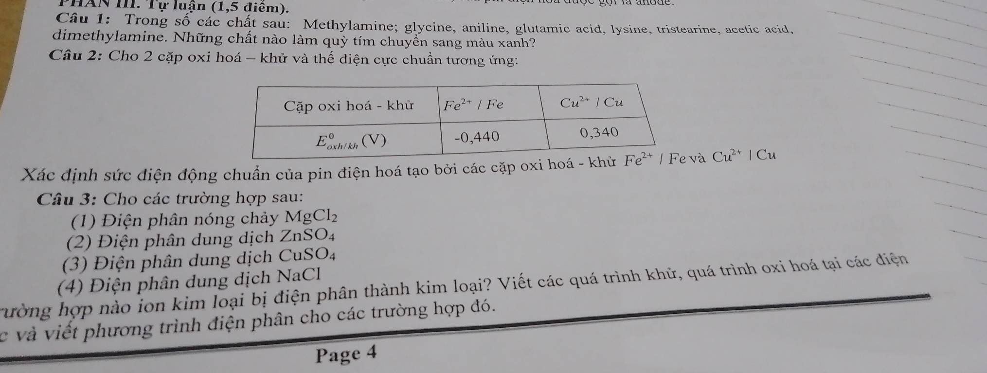 PHAN III. Tự luận (1,5 điểm).
Câu 1: Trong số các chất sau: Methylamine; glycine, aniline, glutamic acid, lysine, tristearine, acetic acid,
dimethylamine. Những chất nào làm quỳ tím chuyển sang màu xanh?
Câu 2: Cho 2 cặp oxi hoá - khử và thế điện cực chuẩn tương ứng:
Xác định sức điện động chuẩn của pin điện hoá tạo bởi các cặp oxi hoá - khửvà Cu^(2+)|Cu
Câu 3: Cho các trường hợp sau:
(1) Điện phân nóng chảy MgCl_2
(2) iện phân dung dịch ZnSO_4
(3) Điện phân dung dịch CuSO_4
(4) Điện phân dung dịch NaCl
rường hợp nào ion kim loại bị điện phân thành kim loại? Viết các quá trình khử, quá trình oxi hoá tại các điện
c và viết phương trình điện phân cho các trường hợp đó.
Page 4