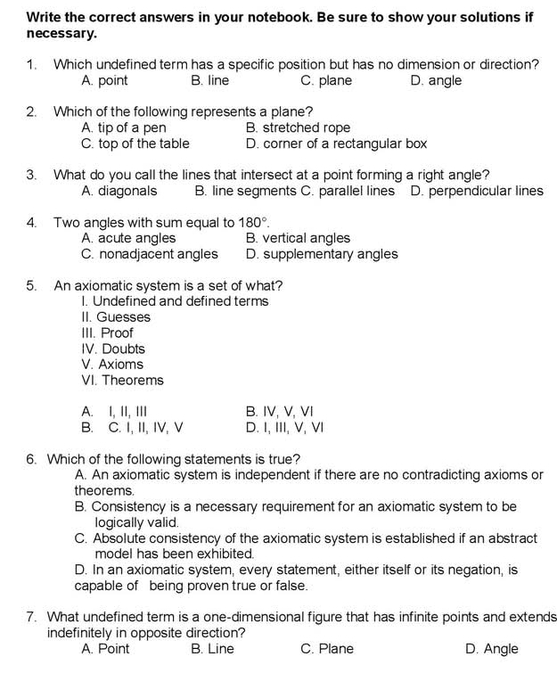 Write the correct answers in your notebook. Be sure to show your solutions if
necessary.
1. Which undefined term has a specific position but has no dimension or direction?
A. point B. line C. plane D. angle
2. Which of the following represents a plane?
A. tip of a pen B. stretched rope
C. top of the table D. corner of a rectangular box
3. What do you call the lines that intersect at a point forming a right angle?
A. diagonals B. line segments C. parallel lines D. perpendicular lines
4. Two angles with sum equal to 180°.
A. acute angles B. vertical angles
C. nonadjacent angles D. supplementary angles
5. An axiomatic system is a set of what?
I. Undefined and defined terms
II. Guesses
III. Proof
IV. Doubts
V. Axioms
VI. Theorems
A. I, II, III B. IV, V, VI
B. C. I, II, IV, V D. I, III, V, VI
6. Which of the following statements is true?
A. An axiomatic system is independent if there are no contradicting axioms or
theorems.
B. Consistency is a necessary requirement for an axiomatic system to be
logically valid.
C. Absolute consistency of the axiomatic system is established if an abstract
model has been exhibited.
D. In an axiomatic system, every statement, either itself or its negation, is
capable of being proven true or false.
7. What undefined term is a one-dimensional figure that has infinite points and extends
indefinitely in opposite direction?
A. Point B. Line C. Plane D. Angle