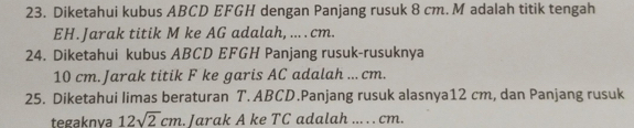 Diketahui kubus ABCD EFGH dengan Panjang rusuk 8 cm. M adalah titik tengah
EH.Jarak titik M ke AG adalah, ... . cm. 
24. Diketahui kubus ABCD EFGH Panjang rusuk-rusuknya
10 cm.Jarak titik F ke garis AC adalah .. cm. 
25. Diketahui limas beraturan T. ABCD.Panjang rusuk alasnya12 cm, dan Panjang rusuk 
tegaknva 12sqrt(2)cm. Jarak A ke TC adalah ... . . cm.