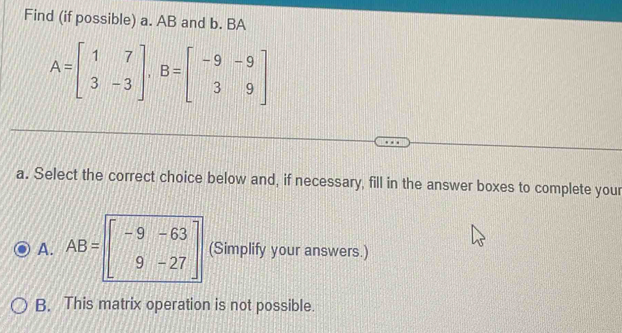 Find (if possible) a. AB and b. BA
A=beginbmatrix 1&7 3&-3endbmatrix , B=beginbmatrix -9&-9 3&9endbmatrix
a. Select the correct choice below and, if necessary, fill in the answer boxes to complete your
A. AB=beginbmatrix -9&-63 9&-27endbmatrix (Simplify your answers.)
B. This matrix operation is not possible.