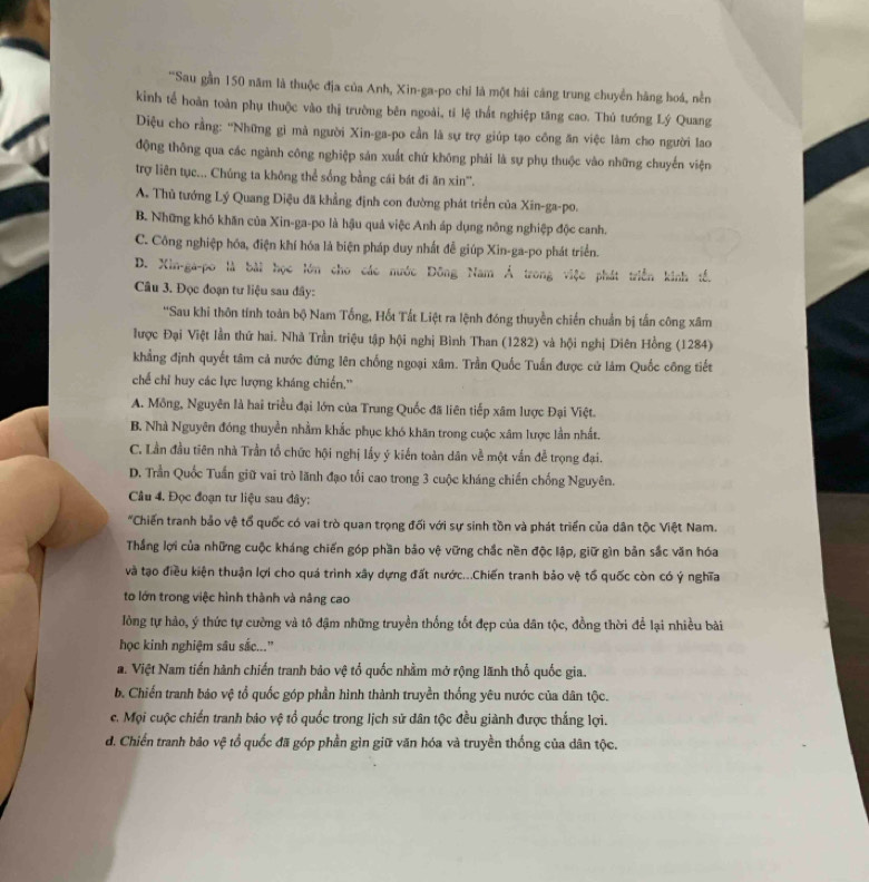 'Sau gần 150 năm là thuộc địa của Anh, Xin-ga-po chỉ là một hái cáng trung chuyển hàng hoá, nền
kinh tế hoàn toàn phụ thuộc vào thị trường bên ngoài, tí lệ thất nghiệp tăng cao. Thủ tướng Lý Quang
Diệu cho rằng: ''Những gi mà người Xin-ga-po cần là sự trợ giúp tạo công ăn việc làm cho người lao
động thông qua các ngành công nghiệp sản xuất chứ không phải là sự phụ thuộc vào những chuyến viện
trợ liên tục... Chúng ta không thể sống bằng cái bát đi ăn xin''.
A. Thủ tướng Lý Quang Diệu đã khẳng định con đường phát triển của Xin-ga-po.
B. Những khó khăn của Xin-ga-po là hậu quả việc Anh áp dụng nông nghiệp độc canh.
C. Công nghiệp hóa, điện khí hóa là biện pháp duy nhất đễ giúp Xin-ga-po phát triển.
D. Xin-ga-po là bài học lớn cho các nước Đông Nam Ả trong việc phát triển kinh tế.
Câu 3. Đọc đoạn tư liệu sau đây:
''Sau khi thôn tính toàn bộ Nam Tổng, Hốt Tất Liệt ra lệnh đóng thuyền chiến chuẩn bị tấn công xâm
lược Đại Việt lần thứ hai. Nhà Trần triệu tập hội nghị Bình Than (1282) và hội nghị Diên Hồng (1284)
khẳng định quyết tâm cả nước đứng lên chống ngoại xâm. Trần Quốc Tuấn được cử làm Quốc công tiết
chế chỉ huy các lực lượng kháng chiến.''
A. Mông, Nguyên là hai triều đại lớn của Trung Quốc đã liên tiếp xâm lược Đại Việt.
B. Nhà Nguyên đóng thuyền nhằm khắc phục khó khăn trong cuộc xâm lược lần nhất.
C. Lần đầu tiên nhà Trần tổ chức hội nghị lấy ý kiến toàn dân về một vấn đễ trọng đại.
D. Trần Quốc Tuần giữ vai trò lãnh đạo tối cao trong 3 cuộc kháng chiến chống Nguyên.
Câu 4. Đọc đoạn tư liệu sau đây:
*Chiến tranh bảo vệ tổ quốc có vai trò quan trọng đối với sự sinh tồn và phát triển của dân tộc Việt Nam.
Thắng lợi của những cuộc kháng chiến góp phần bảo vệ vững chắc nền độc lập, giữ gìn bản sắc văn hóa
và tạo điều kiện thuận lợi cho quá trình xây dựng đất nước...Chiến tranh bảo vệ tổ quốc còn có ý nghĩa
to lớn trong việc hình thành và nâng cao
lồng tự hảo, ý thức tự cường và tô đậm những truyền thống tốt đẹp của dân tộc, đồng thời để lại nhiều bài
học kinh nghiệm sâu sắc...”
a. Việt Nam tiến hành chiến tranh bảo vệ tổ quốc nhằm mở rộng lãnh thổ quốc gia.
b. Chiến tranh báo vệ tổ quốc góp phần hình thành truyền thống yêu nước của dân tộc.
c. Mọi cuộc chiến tranh bảo vệ tổ quốc trong lịch sử dân tộc đều giành được thắng lợi.
d. Chiến tranh bão vệ tổ quốc đã góp phần gìn giữ văn hóa và truyền thống của dân tộc.